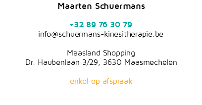 Maarten Schuermans  +32 89 76 30 79 info@schuermans-kinesitherapie.be  Maasland Shopping Dr. Haubenlaan 3/29, 3630 Maasmechelen   enkel op afspraak 